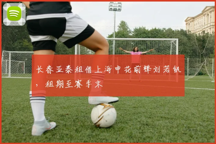 长春亚泰租借上海申花前锋刘若钒,租期至赛季末