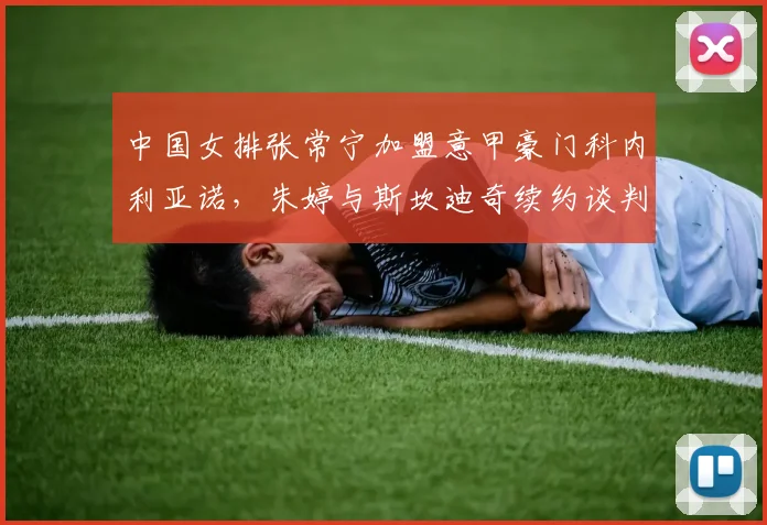 中国女排张常宁加盟意甲豪门科内利亚诺,朱婷与斯坎迪奇续约谈判同步推进