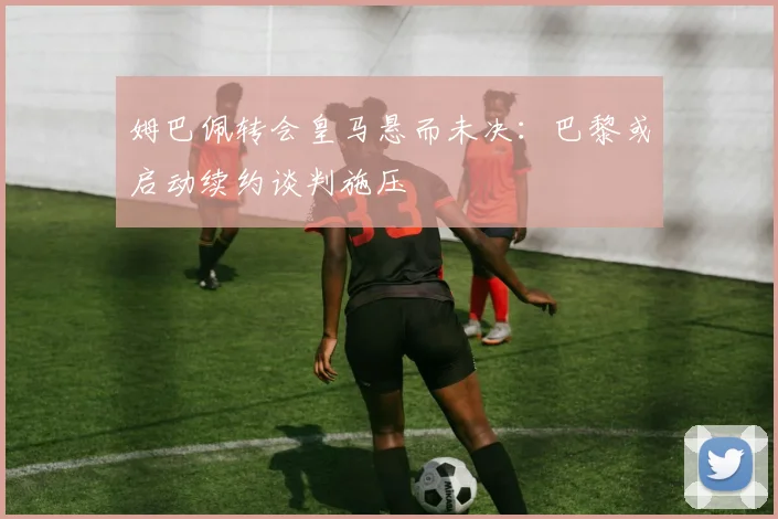 姆巴佩转会皇马悬而未决：巴黎或启动续约谈判施压