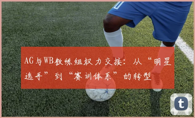 AG与WB教练组权力交接:从“明星选手”到“赛训体系”的转型