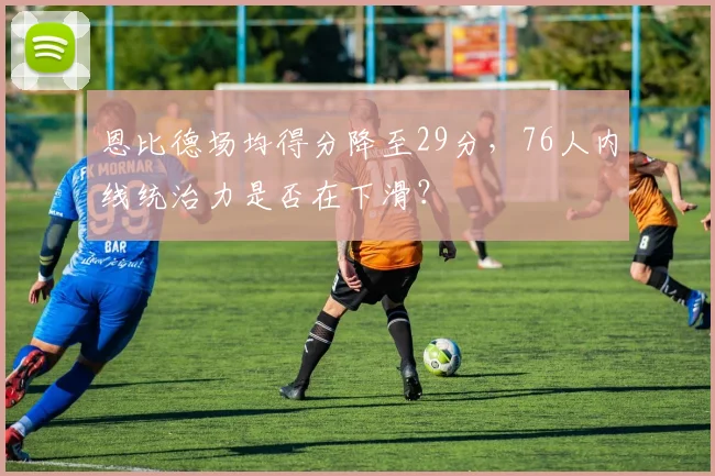 恩比德场均得分降至29分,76人内线统治力是否在下滑?