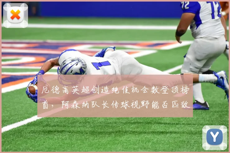 厄德高英超创造绝佳机会数登顶榜首,阿森纳队长传球视野能否匹敌德布劳内巅峰?