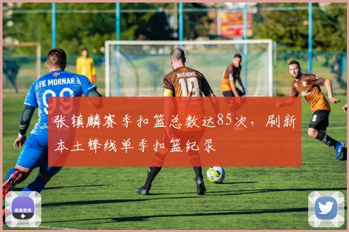 张镇麟赛季扣篮总数达85次,刷新本土锋线单季扣篮纪录